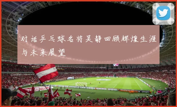 对话乒乓球名将吴静回顾辉煌生涯与未来展望