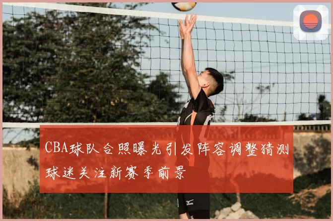 CBA球队合照曝光引发阵容调整猜测球迷关注新赛季前景