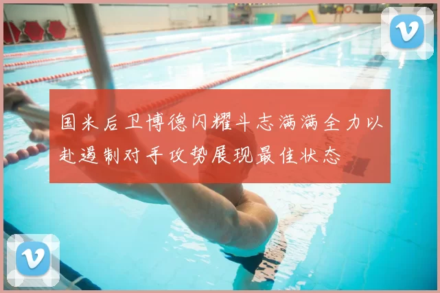 国米后卫博德闪耀斗志满满全力以赴遏制对手攻势展现最佳状态