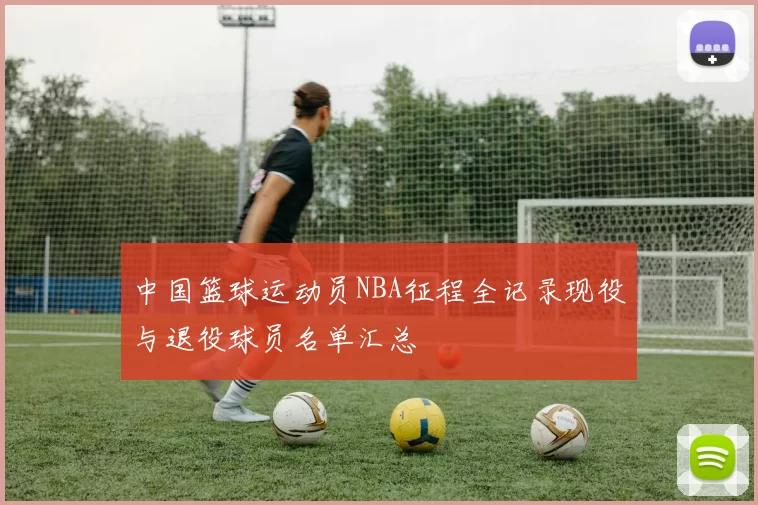 中国篮球运动员NBA征程全记录现役与退役球员名单汇总