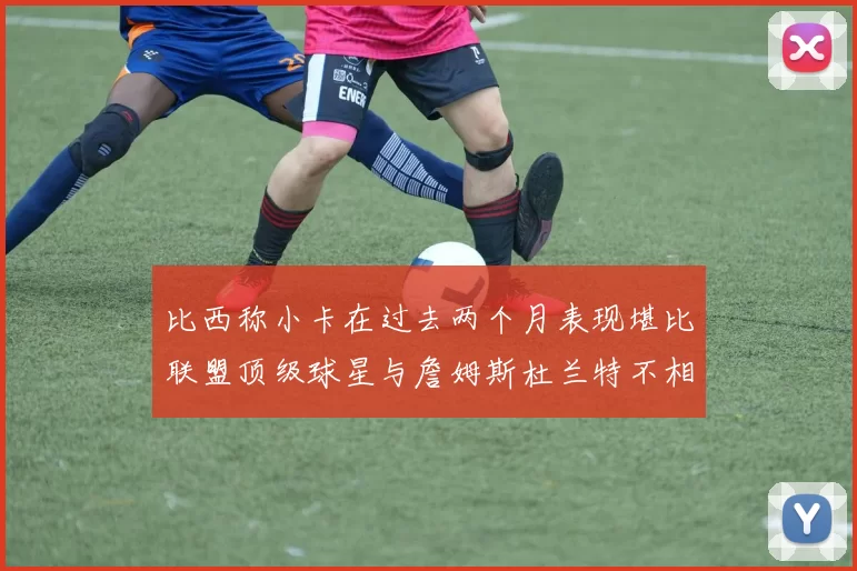 比西称小卡在过去两个月表现堪比联盟顶级球星与詹姆斯杜兰特不相上下