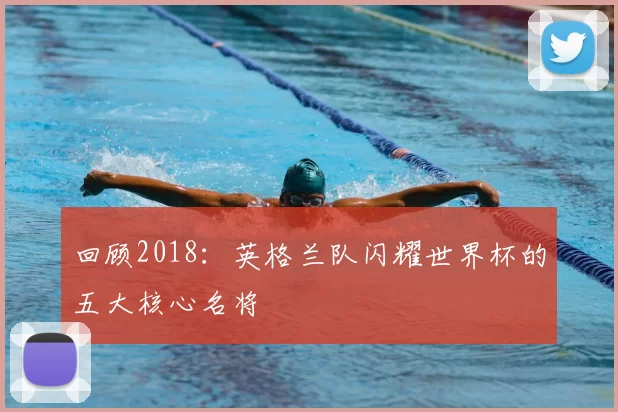 回顾2018：英格兰队闪耀世界杯的五大核心名将