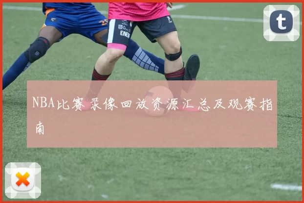 NBA比赛录像回放资源汇总及观赛指南