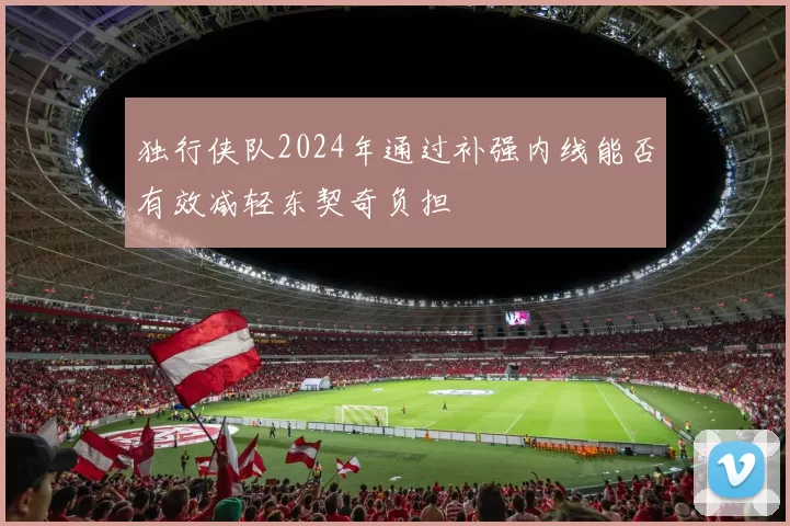 独行侠队2024年通过补强内线能否有效减轻东契奇负担