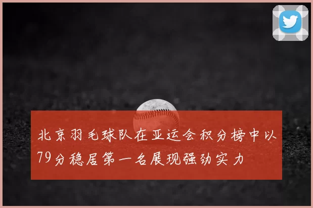 北京羽毛球队在亚运会积分榜中以79分稳居第一名展现强劲实力