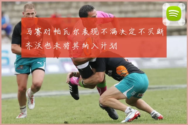 马赛对帕瓦尔表现不满决定不买断齐沃也未将其纳入计划