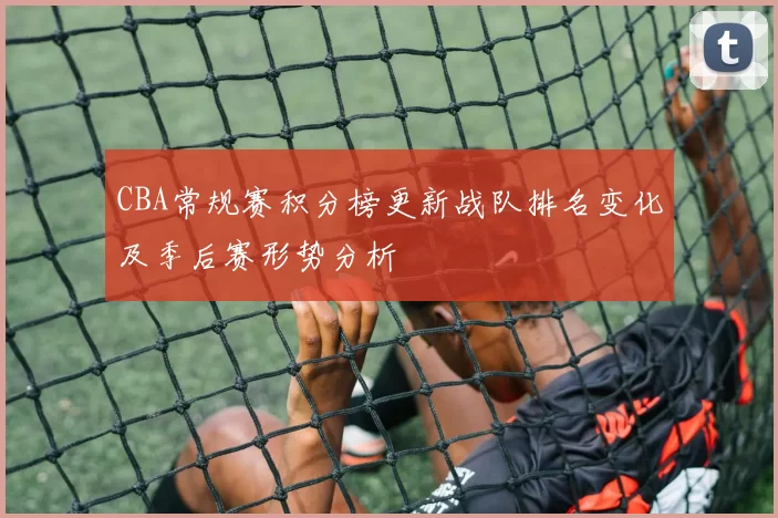 CBA常规赛积分榜更新战队排名变化及季后赛形势分析