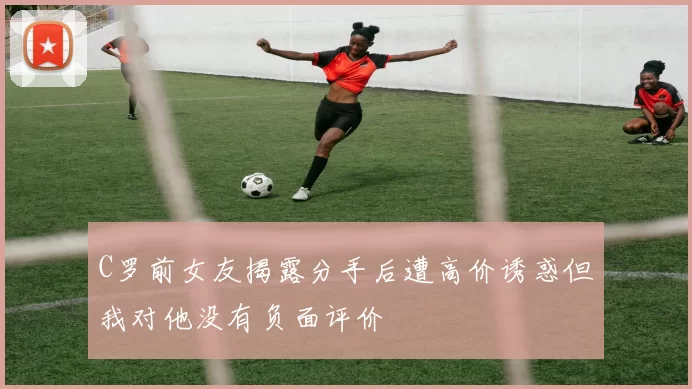 C罗前女友揭露分手后遭高价诱惑但我对他没有负面评价