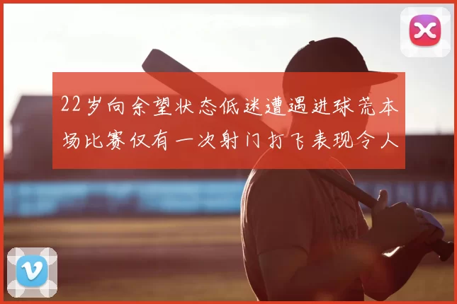 22岁向余望状态低迷遭遇进球荒本场比赛仅有一次射门打飞表现令人失望