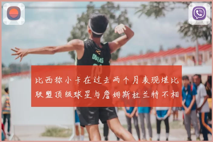 比西称小卡在过去两个月表现堪比联盟顶级球星与詹姆斯杜兰特不相上下