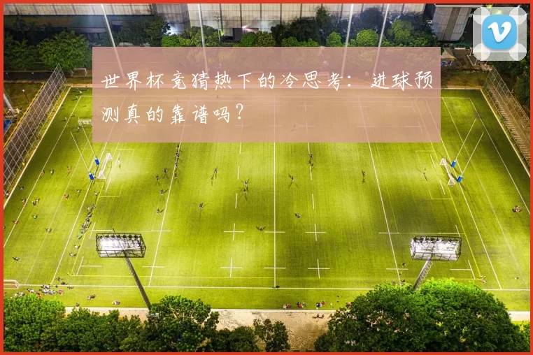 世界杯竞猜热下的冷思考:进球预测真的靠谱吗?