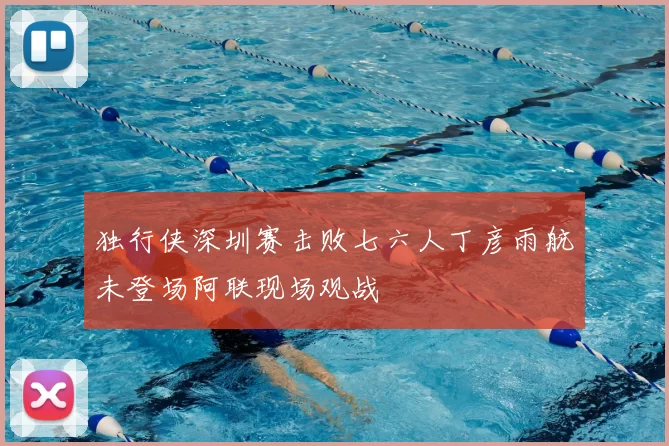 独行侠深圳赛击败七六人丁彦雨航未登场阿联现场观战
