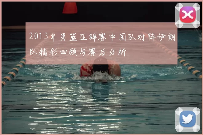 2013年男篮亚锦赛中国队对阵伊朗队精彩回顾与赛后分析