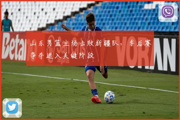 山东男篮主场击败新疆队，季后赛争夺进入关键阶段