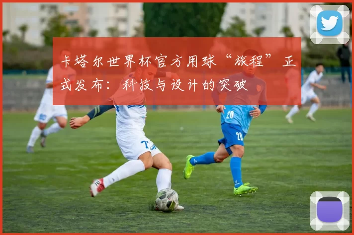 卡塔尔世界杯官方用球“旅程”正式发布:科技与设计的突破
