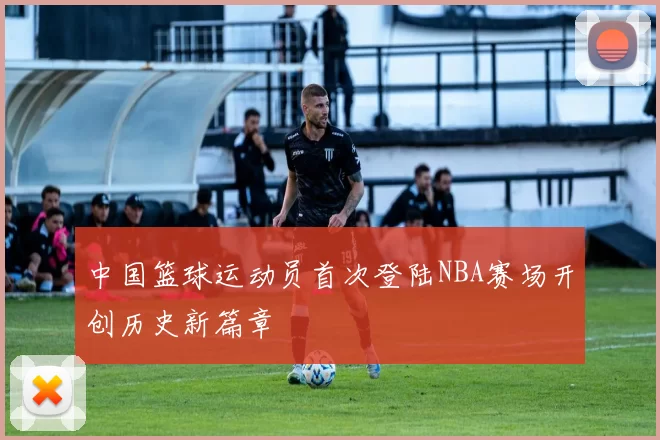 中国篮球运动员首次登陆NBA赛场开创历史新篇章