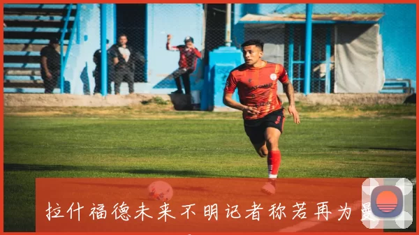 拉什福德未来不明记者称若再为曼联出场将感到震惊