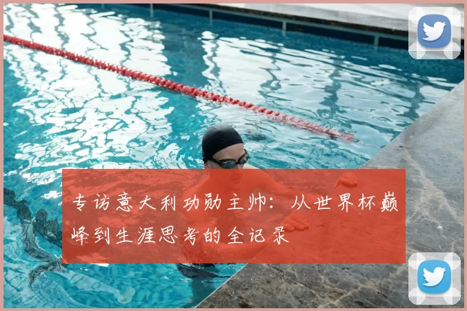 专访意大利功勋主帅:从世界杯巅峰到生涯思考的全记录