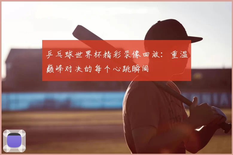 乒乓球世界杯精彩录像回放：重温巅峰对决的每个心跳瞬间