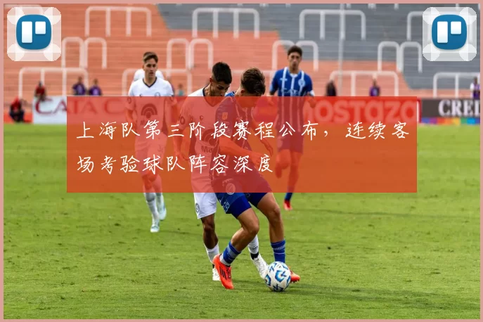 上海队第三阶段赛程公布,连续客场考验球队阵容深度