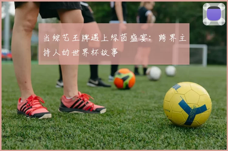 当综艺王牌遇上绿茵盛宴：跨界主持人的世界杯故事