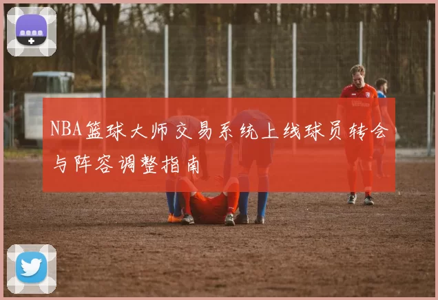 NBA篮球大师交易系统上线球员转会与阵容调整指南
