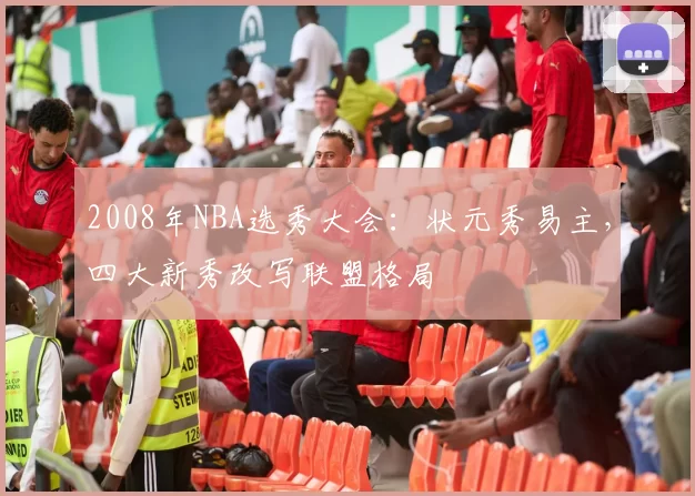 2008年NBA选秀大会：状元秀易主，四大新秀改写联盟格局