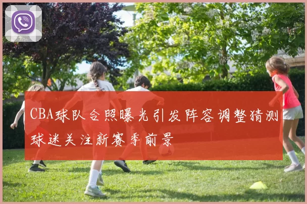 CBA球队合照曝光引发阵容调整猜测球迷关注新赛季前景