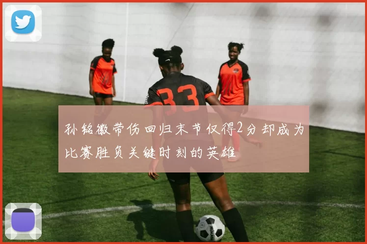 孙铭徽带伤回归末节仅得2分却成为比赛胜负关键时刻的英雄