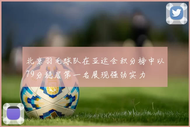 北京羽毛球队在亚运会积分榜中以79分稳居第一名展现强劲实力