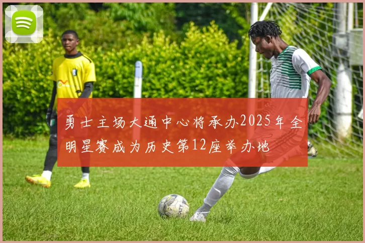 勇士主场大通中心将承办2025年全明星赛成为历史第12座举办地