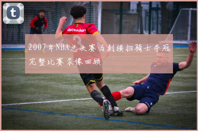 2007年NBA总决赛马刺横扫骑士夺冠完整比赛录像回顾