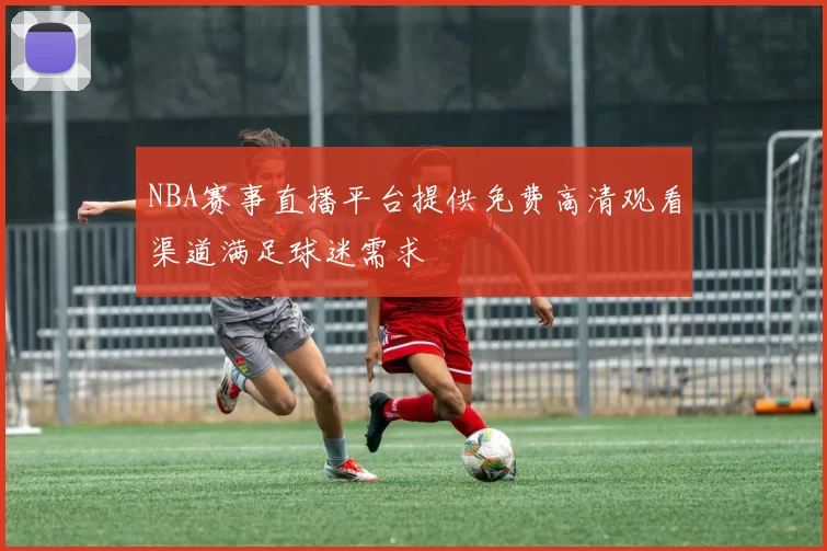NBA赛事直播平台提供免费高清观看渠道满足球迷需求