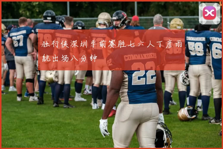 独行侠深圳季前赛胜七六人丁彦雨航出场八分钟