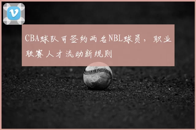CBA球队可签约两名NBL球员，职业联赛人才流动新规则
