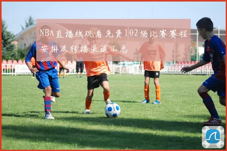 NBA直播线观看免费102场比赛赛程安排及转播渠道汇总