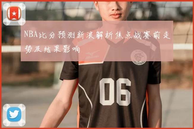 NBA比分预测新浪解析焦点战赛前走势及结果影响