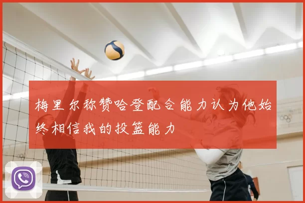 梅里尔称赞哈登配合能力认为他始终相信我的投篮能力