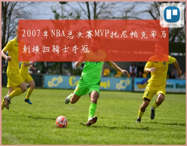 2007年NBA总决赛MVP托尼帕克率马刺横扫骑士夺冠