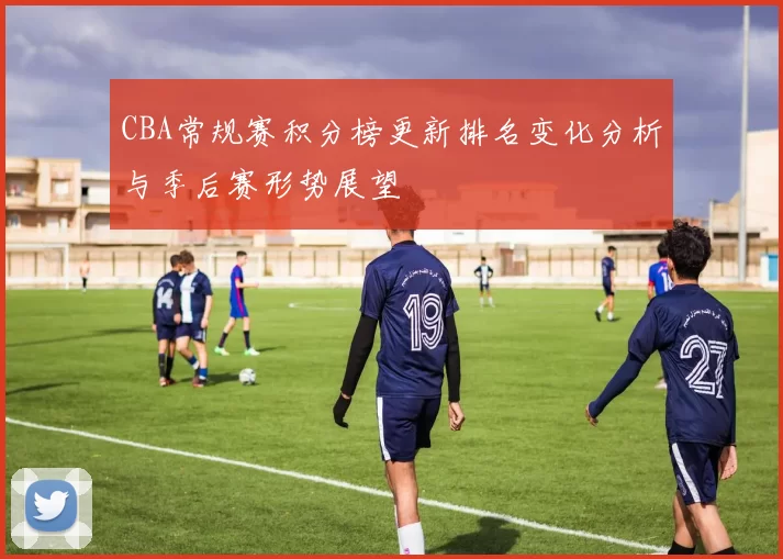 CBA常规赛积分榜更新排名变化分析与季后赛形势展望