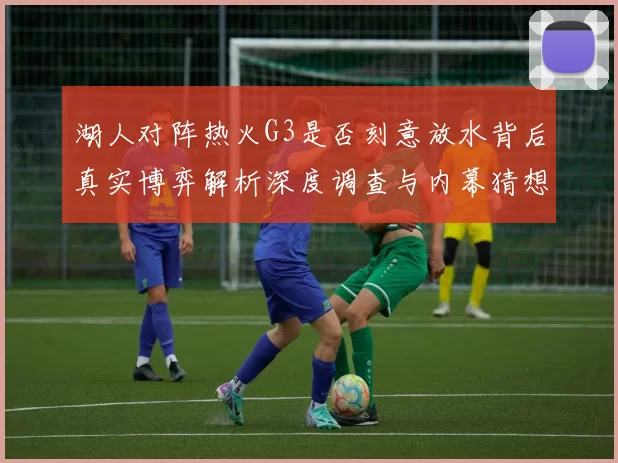 湖人对阵热火G3是否刻意放水背后真实博弈解析深度调查与内幕猜想