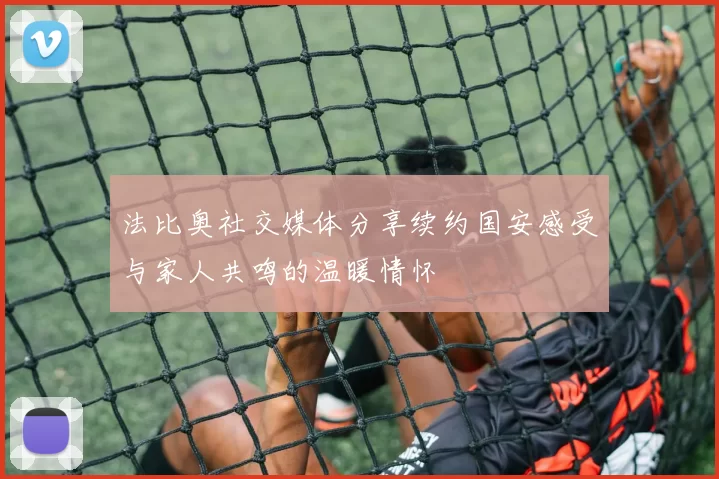 法比奥社交媒体分享续约国安感受与家人共鸣的温暖情怀