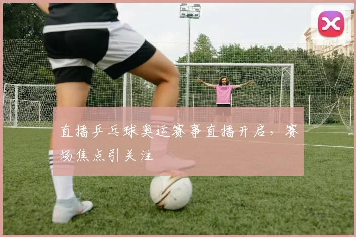 直播乒乓球奥运赛事直播开启,赛场焦点引关注
