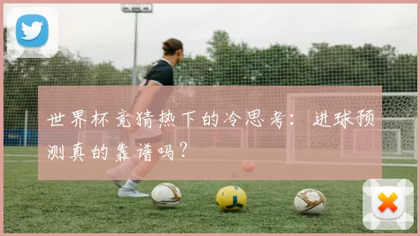 世界杯竞猜热下的冷思考：进球预测真的靠谱吗？