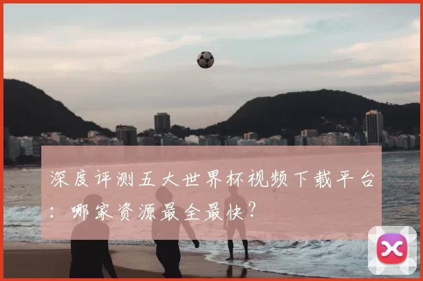 深度评测五大世界杯视频下载平台：哪家资源最全最快？