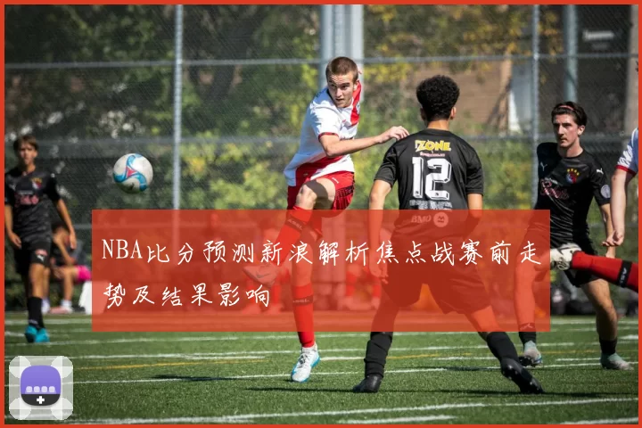 NBA比分预测新浪解析焦点战赛前走势及结果影响