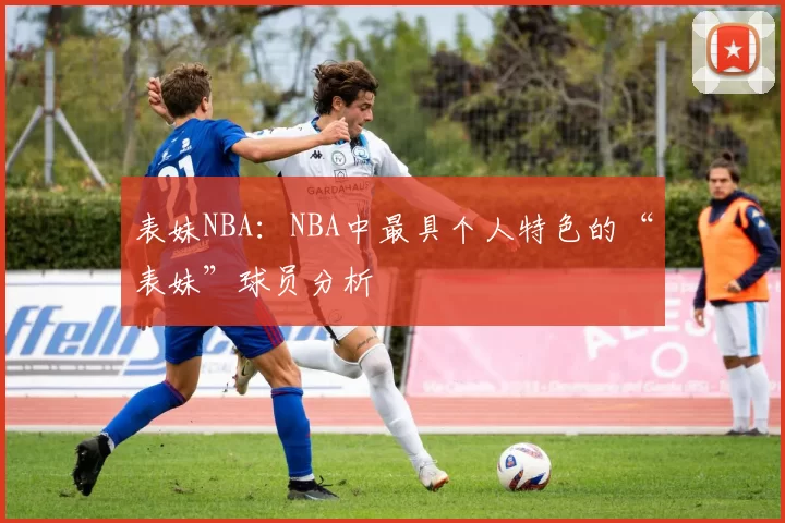 表妹NBA：NBA中最具个人特色的“表妹”球员分析
