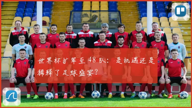 世界杯扩军至 48 队:是机遇还是稀释了足球盛宴?