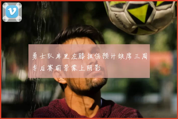 勇士队库里左膝扭伤预计缺席三周季后赛前景蒙上阴影