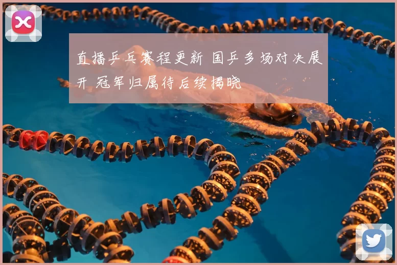 直播乒乓赛程更新 国乒多场对决展开 冠军归属待后续揭晓